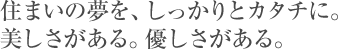 住まいの夢を、しっかりとカタチに。美しさがある。優しさがある。