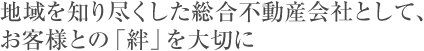 地域を」知り尽くした総合不動産会社として、お客様との「絆」を大切に